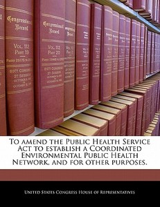 To Amend The Public Health Service Act To Establish A Coordinated Environmental Public Health Network, And For Other Purposes. edito da Bibliogov