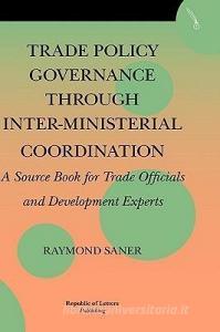 Trade Policy Governance through Inter-Ministerial Coordination. A source book for trade officials and development expert di Raymond Saner edito da Republic of Letters