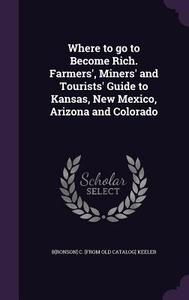 Where To Go To Become Rich. Farmers', Miners' And Tourists' Guide To Kansas, New Mexico, Arizona And Colorado di Bronson C From Old Catalog Keeler edito da Palala Press