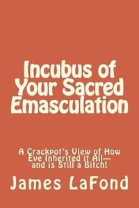 Incubus of Your Sacred Emasculation: A Crackpot's View of How Eve Inherited It All-And Is Still a Bitch! di James LaFond edito da Createspace Independent Publishing Platform
