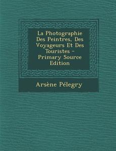 La Photographie Des Peintres, Des Voyageurs Et Des Touristes di Arsene Pelegry edito da Nabu Press