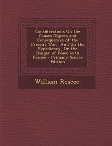 Considerations on the Causes Objects and Consequences of the Present War,: And on the Expediency, or the Danger of Peace with France - Primary Source di William Roscoe edito da Nabu Press