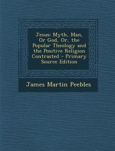 Jesus: Myth, Man, or God, Or, the Popular Theology and the Positive Religion Contrasted - Primary Source Edition di James Martin Peebles edito da Nabu Press