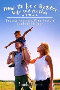 How to Be a Better Wife and Mother: Be a Supermom, a Good Wife and Improve Your Family Life Today di Amelia Farris edito da Createspace