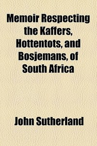 Memoir Respecting The Kaffers, Hottentots, And Bosjemans, Of South Africa di John Sutherland edito da General Books Llc