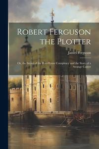 Robert Ferguson the Plotter: Or, the Secret of the Rye-House Conspiracy and the Story of a Strange Career di James Ferguson edito da LEGARE STREET PR