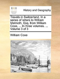 Travels In Switzerland. In A Series Of Letters To William Melmoth, Esq. From William Coxe, ... In Three Volumes. ... Volume 3 Of 3 di William Coxe edito da Gale Ecco, Print Editions