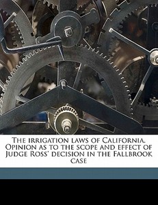 The Irrigation Laws Of California. Opinion As To The Scope And Effect Of Judge Ross' Decision In The Fallbrook Case di James A. Waymire edito da Nabu Press