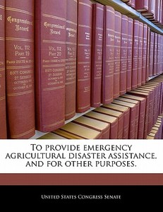 To Provide Emergency Agricultural Disaster Assistance, And For Other Purposes. edito da Bibliogov