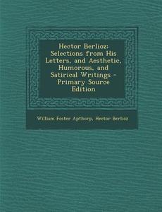 Hector Berlioz; Selections from His Letters, and Aesthetic, Humorous, and Satirical Writings di William Foster Apthorp, Hector Berlioz edito da Nabu Press