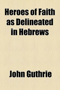 Heroes Of Faith As Delineated In Hebrews di John Guthrie edito da General Books Llc