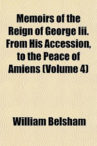 Memoirs Of The Reign Of George Iii. From His Accession, To The Peace Of Amiens (volume 4) di William Belsham edito da General Books Llc