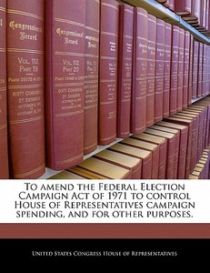 To Amend The Federal Election Campaign Act Of 1971 To Control House Of Representatives Campaign Spending, And For Other Purposes. edito da Bibliogov