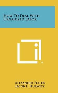 How to Deal with Organized Labor di Alexander Feller, Jacob E. Hurwitz edito da Literary Licensing, LLC