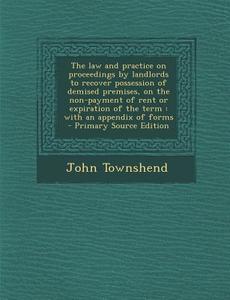 The Law and Practice on Proceedings by Landlords to Recover Possession of Demised Premises, on the Non-Payment of Rent or Expiration of the Term: With di John Townshend edito da Nabu Press