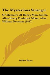 The Mysterious Stranger: Or Memoirs of Henry More Smith, Alias Henry Frederick Moon, Alias William Newman (1817) di Walter Bates edito da Kessinger Publishing
