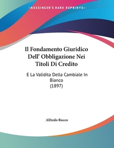 Il Fondamento Giuridico Dell' Obbligazione Nei Titoli Di Credito: E La Validita Della Cambiale in Bianco (1897) di Alfredo Rocco edito da Kessinger Publishing