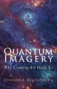 Quantum Imagery: Why Creating Art Heals Us di Edward a. Regensburg edito da Createspace