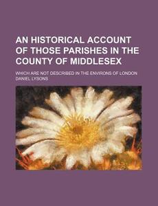 An Historical Account of Those Parishes in the County of Middlesex; Which Are Not Described in the Environs of London di Daniel Lysons edito da Rarebooksclub.com
