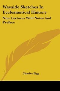 Wayside Sketches In Ecclesiastical History: Nine Lectures With Notes And Preface di Charles Bigg edito da Kessinger Publishing, Llc