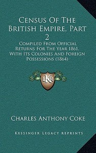Census of the British Empire, Part 2: Compiled from Official Returns for the Year 1861, with Its Colonies and Foreign Possessions (1864) di Charles Anthony Coke edito da Kessinger Publishing