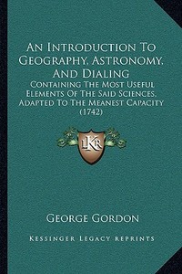 An  Introduction to Geography, Astronomy, and Dialing: Containing the Most Useful Elements of the Said Sciences, Adapted to the Meanest Capacity (1742 di George Gordon edito da Kessinger Publishing