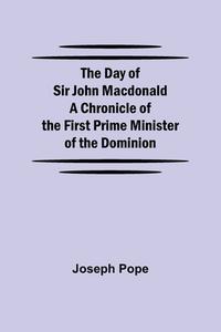 The Day of Sir John Macdonald A Chronicle of the First Prime Minister of the Dominion di Joseph Pope edito da Alpha Editions