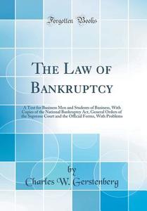 The Law of Bankruptcy: A Text for Business Men and Students of Business, with Copies of the National Bankruptcy ACT, General Orders of the Su di Charles W. Gerstenberg edito da Forgotten Books