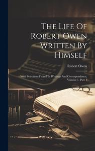 The Life Of Robert Owen Written By Himself: With Selections From His Writings And Correspondence, Volume 1, Part 1 di Robert Owen edito da LEGARE STREET PR