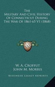 The Military and Civil History of Connecticut During the War of 1861-65 V1 (1868) di W. A. Croffut, John M. Morris edito da Kessinger Publishing