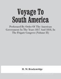 Voyage To South America, Performed By Order Of The American Government In The Years 1817 And 1818, In The Frigate Congress (Volume Ii) di M. Brackenridge H. M. Brackenridge edito da Alpha Editions