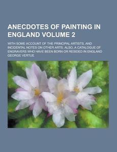 Anecdotes Of Painting In England; With Some Account Of The Principal Artists, And Incidental Notes On Other Arts. Also, A Catalogue Of Engravers Who H di George Vertue edito da Theclassics.us