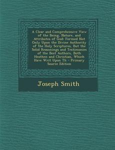 A   Clear and Comprehensive View of the Being, Nature, and Attributes of God: Formed Not Only Upon the Divine Authority of the Holy Scriptures, But Th di Joseph Smith edito da Nabu Press