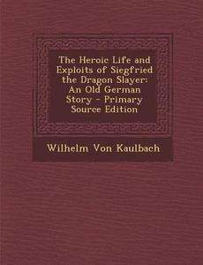 The Heroic Life and Exploits of Siegfried the Dragon Slayer: An Old German Story - Primary Source Edition di Wilhelm Von Kaulbach edito da Nabu Press