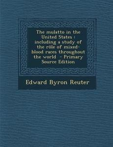 The Mulatto in the United States: Including a Study of the Role of Mixed-Blood Races Throughout the World - Primary Source Edition di Edward Byron Reuter edito da Nabu Press