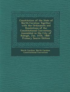 Constitution of the State of North-Carolina: Together with the Ordinances and Resolutions of the Constitutional Convention, Assembled in the City of R di North Carolina, North Carolina Constitution Convention edito da Nabu Press