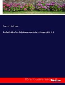 The Public Life of the Right Honourable the Earl of Beaconsfield, K. G. di Francis Hitchman edito da hansebooks