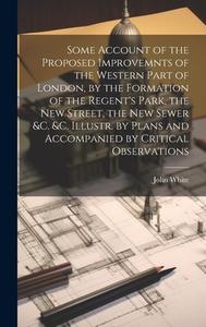 Some Account of the Proposed Improvemnts of the Western Part of London, by the Formation of the Regent's Park, the New Street, the New Sewer &c. &c. I di John White edito da LEGARE STREET PR