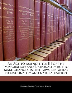 An Act To Amend Title Iii Of The Immigration And Nationality Act To Make Changes In The Laws Rerlating To Nationality And Naturalization edito da Bibliogov
