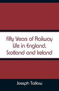 Fifty Years of Railway Life in England, Scotland and Ireland di Joseph Tatlow edito da Alpha Editions