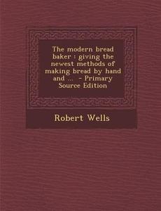 The Modern Bread Baker: Giving the Newest Methods of Making Bread by Hand and ... - Primary Source Edition di Robert Wells edito da Nabu Press