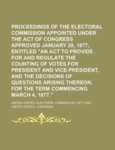 Proceedings of the Electoral Commission Appointed Under the Act of Congress Approved January 29, 1877, Entitled an ACT to Provide for and Regulate Th di United States Commission edito da Rarebooksclub.com