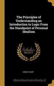 The Principles of Understanding an Introduction to Logic from the Standpoint of Personal Idealism di Henry Sturt edito da WENTWORTH PR