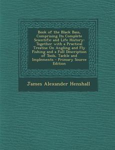 Book of the Black Bass, Comprising Its Complete Scientific and Life History: Together with a Practical Treatise on Angling and Fly Fishing and a Full di James Alexander Henshall edito da Nabu Press