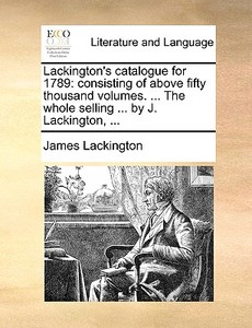 Lackington's Catalogue For 1789: Consisting Of Above Fifty Thousand Volumes. ... The Whole Selling ... By J. Lackington, ... di James Lackington edito da Gale Ecco, Print Editions