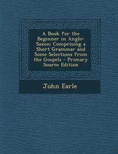A Book for the Beginner in Anglo-Saxon: Comprising a Short Grammar and Some Selections from the Gospels di John Earle edito da Nabu Press