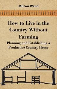 How to Live in the Country Without Farming - Planning and Establishing a Productive Country Home di Milton Wend edito da Dickens Press