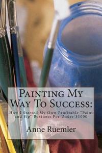 Painting My Way to Success: How I Started My Own Profitable Paint and Sip Business for Under $1000 di Anne Ruemler edito da Anne Ruemler