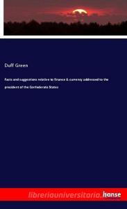 Facts and suggestions relative to finance & currency addressed to the president of the Confederate States di Duff Green edito da hansebooks
