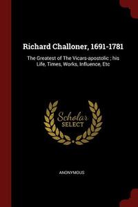 Richard Challoner, 1691-1781: The Greatest of the Vicars-Apostolic; His Life, Times, Works, Influence, Etc di Anonymous edito da CHIZINE PUBN